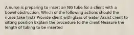 A nurse is preparing to insert an NG tube for a client with a bowel obstruction. Which of the following actions should the nurse take first? Provide client with glass of water Assist client to sitting position Explain the procedure to the client Measure the length of tubing to be inserted