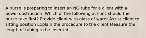 A nurse is preparing to insert an NG tube for a client with a bowel obstruction. Which of the following actions should the nurse take first? Provide client with glass of water Assist client to sitting position Explain the procedure to the client Measure the length of tubing to be inserted