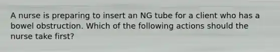 A nurse is preparing to insert an NG tube for a client who has a bowel obstruction. Which of the following actions should the nurse take first?