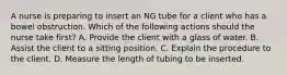 A nurse is preparing to insert an NG tube for a client who has a bowel obstruction. Which of the following actions should the nurse take first? A. Provide the client with a glass of water. B. Assist the client to a sitting position. C. Explain the procedure to the client. D. Measure the length of tubing to be inserted.