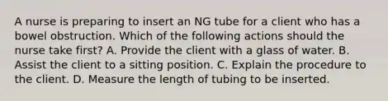 A nurse is preparing to insert an NG tube for a client who has a bowel obstruction. Which of the following actions should the nurse take first? A. Provide the client with a glass of water. B. Assist the client to a sitting position. C. Explain the procedure to the client. D. Measure the length of tubing to be inserted.