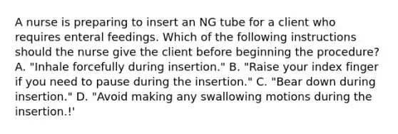 A nurse is preparing to insert an NG tube for a client who requires enteral feedings. Which of the following instructions should the nurse give the client before beginning the procedure? A. "Inhale forcefully during insertion." B. "Raise your index finger if you need to pause during the insertion." C. "Bear down during insertion." D. "Avoid making any swallowing motions during the insertion.!'