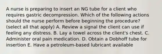 A nurse is preparing to insert an NG tube for a client who requires gastric decompression. Which of the following actions should the nurse perform before beginning the procedure? (select all that apply) A. Review a signal the client can use if feeling any distress. B. Lay a towel across the client's chest. C. Administer oral pain medication. D. Obtain a Dobhoff tube for insertion E. Have a petroleum-based lubricant available