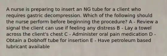 A nurse is preparing to insert an NG tube for a client who requires gastric decompression. Which of the following should the nurse perform before beginning the procedure? A - Review a signal the client can use if feeling any distress B - Lay a towel across the client's chest C - Administer oral pain medication D - Obtain a Dobhoff tube for insertion E - Have petroleum based lubricant available