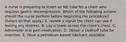 A nurse is preparing to insert an NG tube for a client who requires gastric decompression. Which of the following actions should the nurse perform before beginning the procedure? (Select all that apply.) A. review a signal the client can use if feeling any distress. B. Lay a towel across the client's chest. C. Administer oral pain medication. D. Obtain a Dobhoff tube for insertion. E. Have a petroleum‐based lubricant available