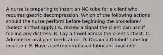 A nurse is preparing to insert an NG tube for a client who requires gastric decompression. Which of the following actions should the nurse perform before beginning the procedure? (Select all that apply.) A. review a signal the client can use if feeling any distress. B. Lay a towel across the client's chest. C. Administer oral pain medication. D. Obtain a Dobhoff tube for insertion. E. Have a petroleum‐based lubricant available