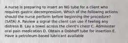 A nurse is preparing to insert an NG tube for a client who requires gastric decompression. Which of the following actions should the nurse perform before beginning the procedure? (SATA) A. Review a signal the client can use if feeling any distress B. Lay a towel across the client's chest C. Administer oral pain medication D. Obtain a Dobhoff tube for insertion E. Have a petroleum-based lubricant available