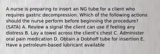 A nurse is preparing to insert an NG tube for a client who requires gastric decompression. Which of the following actions should the nurse perform before beginning the procedure? (SATA) A. Review a signal the client can use if feeling any distress B. Lay a towel across the client's chest C. Administer oral pain medication D. Obtain a Dobhoff tube for insertion E. Have a petroleum-based lubricant available