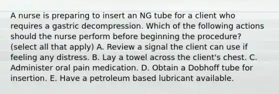 A nurse is preparing to insert an NG tube for a client who requires a gastric decompression. Which of the following actions should the nurse perform before beginning the procedure? (select all that apply) A. Review a signal the client can use if feeling any distress. B. Lay a towel across the client's chest. C. Administer oral pain medication. D. Obtain a Dobhoff tube for insertion. E. Have a petroleum based lubricant available.