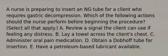 A nurse is preparing to insert an NG tube for a client who requires gastric decompression. Which of the following actions should the nurse perform before beginning the procedure? (Select all that apply.) A. Review a signal the client can use if feeling any distress. B. Lay a towel across the client's chest. C. Administer oral pain medication. D. Obtain a Dobhoff tube for insertion. E. Have a petroleum-based lubricant available.