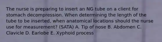 The nurse is preparing to insert an NG tube on a client for stomach decompression. When determining the length of the tube to be inserted, when anatomical locations should the nurse use for measurement? (SATA) A. Tip of nose B. Abdomen C. Clavicle D. Earlobe E. Xyphoid process