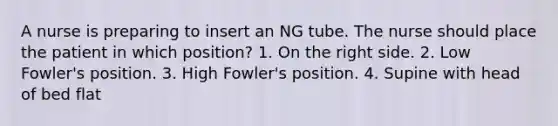 A nurse is preparing to insert an NG tube. The nurse should place the patient in which position? 1. On the right side. 2. Low Fowler's position. 3. High Fowler's position. 4. Supine with head of bed flat