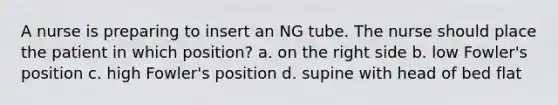 A nurse is preparing to insert an NG tube. The nurse should place the patient in which position? a. on the right side b. low Fowler's position c. high Fowler's position d. supine with head of bed flat