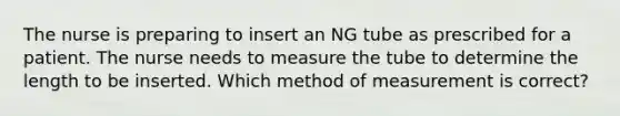 The nurse is preparing to insert an NG tube as prescribed for a patient. The nurse needs to measure the tube to determine the length to be inserted. Which method of measurement is correct?