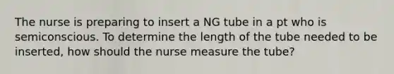 The nurse is preparing to insert a NG tube in a pt who is semiconscious. To determine the length of the tube needed to be inserted, how should the nurse measure the tube?