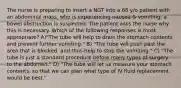 The nurse is preparing to insert a NGT into a 68 y/o patient with an abdominal mass, who is experiencing nausea & vomiting; a bowel obstruction is suspected. The patient asks the nurse why this is necessary. Which of the following responses is most appropriate? A)"The tube will help to drain the stomach contents and prevent further vomiting." B) "The tube will push past the area that is blocked, and thus help to stop the vomiting." C) "The tube is just a standard procedure before many types of surgery to the abdomen." D) "The tube will let us measure your stomach contents, so that we can plan what type of IV fluid replacement would be best."