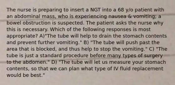 The nurse is preparing to insert a NGT into a 68 y/o patient with an abdominal mass, who is experiencing nausea & vomiting; a bowel obstruction is suspected. The patient asks the nurse why this is necessary. Which of the following responses is most appropriate? A)"The tube will help to drain the stomach contents and prevent further vomiting." B) "The tube will push past the area that is blocked, and thus help to stop the vomiting." C) "The tube is just a standard procedure before many types of surgery to the abdomen." D) "The tube will let us measure your stomach contents, so that we can plan what type of IV fluid replacement would be best."