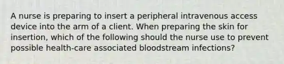 A nurse is preparing to insert a peripheral intravenous access device into the arm of a client. When preparing the skin for insertion, which of the following should the nurse use to prevent possible health-care associated bloodstream infections?