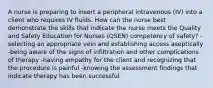 A nurse is preparing to insert a peripheral intravenous (IV) into a client who requires IV fluids. How can the nurse best demonstrate the skills that indicate the nurse meets the Quality and Safety Education for Nurses (QSEN) competency of safety? -selecting an appropriate vein and establishing access aseptically -being aware of the signs of infiltration and other complications of therapy -having empathy for the client and recognizing that the procedure is painful -knowing the assessment findings that indicate therapy has been successful