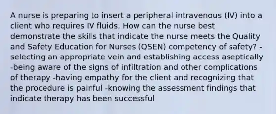 A nurse is preparing to insert a peripheral intravenous (IV) into a client who requires IV fluids. How can the nurse best demonstrate the skills that indicate the nurse meets the Quality and Safety Education for Nurses (QSEN) competency of safety? -selecting an appropriate vein and establishing access aseptically -being aware of the signs of infiltration and other complications of therapy -having empathy for the client and recognizing that the procedure is painful -knowing the assessment findings that indicate therapy has been successful