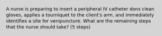 A nurse is preparing to insert a peripheral IV catheter dons clean gloves, applies a tourniquet to the client's arm, and immediately identifies a site for venipuncture. What are the remaining steps that the nurse should take? (5 steps)