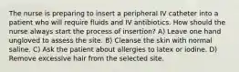 The nurse is preparing to insert a peripheral IV catheter into a patient who will require fluids and IV antibiotics. How should the nurse always start the process of insertion? A) Leave one hand ungloved to assess the site. B) Cleanse the skin with normal saline. C) Ask the patient about allergies to latex or iodine. D) Remove excessive hair from the selected site.