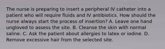 The nurse is preparing to insert a peripheral IV catheter into a patient who will require fluids and IV antibiotics. How should the nurse always start the process of insertion? A. Leave one hand ungloved to assess the site. B. Cleanse the skin with normal saline. C. Ask the patient about allergies to latex or iodine. D. Remove excessive hair from the selected site.