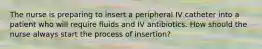 The nurse is preparing to insert a peripheral IV catheter into a patient who will require fluids and IV antibiotics. How should the nurse always start the process of insertion?