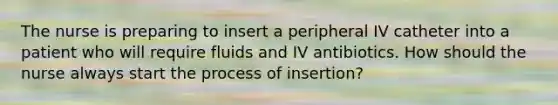 The nurse is preparing to insert a peripheral IV catheter into a patient who will require fluids and IV antibiotics. How should the nurse always start the process of insertion?