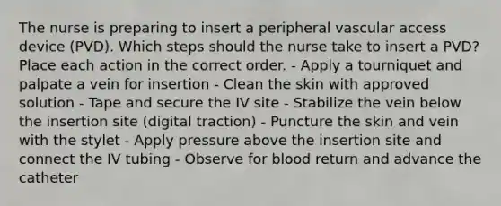 The nurse is preparing to insert a peripheral vascular access device (PVD). Which steps should the nurse take to insert a PVD? Place each action in the correct order. - Apply a tourniquet and palpate a vein for insertion - Clean the skin with approved solution - Tape and secure the IV site - Stabilize the vein below the insertion site (digital traction) - Puncture the skin and vein with the stylet - Apply pressure above the insertion site and connect the IV tubing - Observe for blood return and advance the catheter