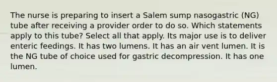 The nurse is preparing to insert a Salem sump nasogastric (NG) tube after receiving a provider order to do so. Which statements apply to this tube? Select all that apply. Its major use is to deliver enteric feedings. It has two lumens. It has an air vent lumen. It is the NG tube of choice used for gastric decompression. It has one lumen.