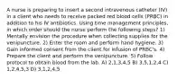 A nurse is preparing to insert a second intravenous catheter (IV) in a client who needs to receive packed red blood cells (PRBC) in addition to his IV antibiotics. Using time management principles, in which order should the nurse perform the following steps? 1) Mentally envision the procedure when collecting supplies for the venipuncture. 2) Enter the room and perform hand hygiene. 3) Gain informed consent from the client for infusion of PRBC's. 4) Prepare the client and perform the venipuncture. 5) Follow protocol to obtain blood from the lab. A) 2,1,3,4,5 B) 3,5,1,2,4 C) 1,2,4,5,3 D) 3,1,2,4,5