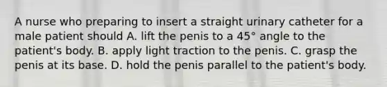 A nurse who preparing to insert a straight urinary catheter for a male patient should A. lift the penis to a 45° angle to the patient's body. B. apply light traction to the penis. C. grasp the penis at its base. D. hold the penis parallel to the patient's body.