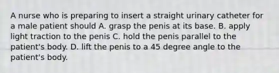 A nurse who is preparing to insert a straight urinary catheter for a male patient should A. grasp the penis at its base. B. apply light traction to the penis C. hold the penis parallel to the patient's body. D. lift the penis to a 45 degree angle to the patient's body.