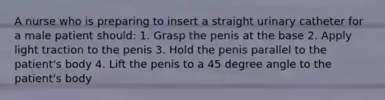 A nurse who is preparing to insert a straight urinary catheter for a male patient should: 1. Grasp the penis at the base 2. Apply light traction to the penis 3. Hold the penis parallel to the patient's body 4. Lift the penis to a 45 degree angle to the patient's body