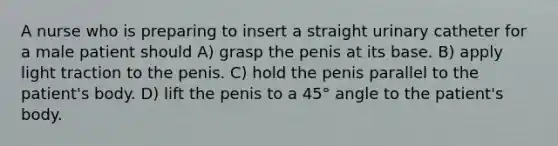 A nurse who is preparing to insert a straight urinary catheter for a male patient should A) grasp the penis at its base. B) apply light traction to the penis. C) hold the penis parallel to the patient's body. D) lift the penis to a 45° angle to the patient's body.