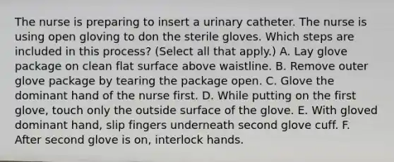 The nurse is preparing to insert a urinary catheter. The nurse is using open gloving to don the sterile gloves. Which steps are included in this process? (Select all that apply.) A. Lay glove package on clean flat surface above waistline. B. Remove outer glove package by tearing the package open. C. Glove the dominant hand of the nurse first. D. While putting on the first glove, touch only the outside surface of the glove. E. With gloved dominant hand, slip fingers underneath second glove cuff. F. After second glove is on, interlock hands.