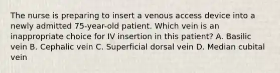 The nurse is preparing to insert a venous access device into a newly admitted 75-year-old patient. Which vein is an inappropriate choice for IV insertion in this patient? A. Basilic vein B. Cephalic vein C. Superficial dorsal vein D. Median cubital vein