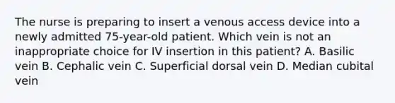 The nurse is preparing to insert a venous access device into a newly admitted 75-year-old patient. Which vein is not an inappropriate choice for IV insertion in this patient? A. Basilic vein B. Cephalic vein C. Superficial dorsal vein D. Median cubital vein