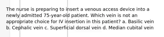 The nurse is preparing to insert a venous access device into a newly admitted 75-year-old patient. Which vein is not an appropriate choice for IV insertion in this patient? a. Basilic vein b. Cephalic vein c. Superficial dorsal vein d. Median cubital vein