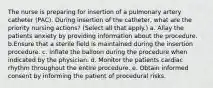 The nurse is preparing for insertion of a pulmonary artery catheter (PAC). During insertion of the catheter, what are the priority nursing actions? (Select all that apply.) a. Allay the patients anxiety by providing information about the procedure. b.Ensure that a sterile field is maintained during the insertion procedure. c. Inflate the balloon during the procedure when indicated by the physician. d. Monitor the patients cardiac rhythm throughout the entire procedure. e. Obtain informed consent by informing the patient of procedural risks.