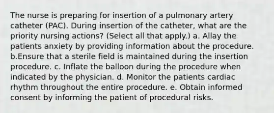 The nurse is preparing for insertion of a pulmonary artery catheter (PAC). During insertion of the catheter, what are the priority nursing actions? (Select all that apply.) a. Allay the patients anxiety by providing information about the procedure. b.Ensure that a sterile field is maintained during the insertion procedure. c. Inflate the balloon during the procedure when indicated by the physician. d. Monitor the patients cardiac rhythm throughout the entire procedure. e. Obtain informed consent by informing the patient of procedural risks.