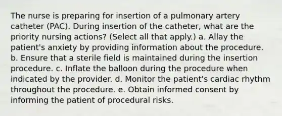 The nurse is preparing for insertion of a pulmonary artery catheter (PAC). During insertion of the catheter, what are the priority nursing actions? (Select all that apply.) a. Allay the patient's anxiety by providing information about the procedure. b. Ensure that a sterile field is maintained during the insertion procedure. c. Inflate the balloon during the procedure when indicated by the provider. d. Monitor the patient's cardiac rhythm throughout the procedure. e. Obtain informed consent by informing the patient of procedural risks.