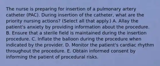 The nurse is preparing for insertion of a pulmonary artery catheter (PAC). During insertion of the catheter, what are the priority nursing actions? (Select all that apply.) A. Allay the patient's anxiety by providing information about the procedure. B. Ensure that a sterile field is maintained during the insertion procedure. C. Inflate the balloon during the procedure when indicated by the provider. D. Monitor the patient's cardiac rhythm throughout the procedure. E. Obtain informed consent by informing the patient of procedural risks.