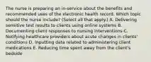 The nurse is preparing an​ in-service about the benefits and recommended uses of the electronic health record. Which topic should the nurse​ include? (Select all that​ apply.) A. Delivering sensitive test results to clients using online systems B. Documenting client responses to nursing interventions C. Notifying healthcare providers about acute changes in​ clients' conditions D. Inputting data related to administering client medications E. Reducing time spent away from the​ client's bedside