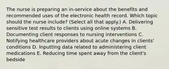 The nurse is preparing an​ in-service about the benefits and recommended uses of the electronic health record. Which topic should the nurse​ include? (Select all that​ apply.) A. Delivering sensitive test results to clients using online systems B. Documenting client responses to nursing interventions C. Notifying healthcare providers about acute changes in​ clients' conditions D. Inputting data related to administering client medications E. Reducing time spent away from the​ client's bedside