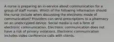 A nurse is preparing an in-service about communication for a group of staff nurses. Which of the following information should the nurse include when discussing the electronic mode of communication? Providers can send prescriptions to a pharmacy on an unencrypted device. Social media is not a form of electronic communication. Electronic communication does not have a risk of privacy violations. Electronic communication includes video conference calls with clients.