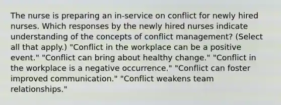 The nurse is preparing an​ in-service on conflict for newly hired nurses. Which responses by the newly hired nurses indicate understanding of the concepts of conflict​ management? ​(Select all that​ apply.) ​"Conflict in the workplace can be a positive​ event." ​"Conflict can bring about healthy​ change." ​"Conflict in the workplace is a negative​ occurrence." ​"Conflict can foster improved​ communication." ​"Conflict weakens team​ relationships."