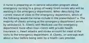 A nurse is preparing an in-service education program about emergency nursing to a group of newly hired nurses who will be working in the emergency department. When describing the current status of visits to the emergency department, which of the following would the nurse include in the presentation? a. The majority of clients arriving at the emergency department arrive by ambulance. b. Clients with Medicaid use the emergency department more often than clients with private health insurance. c. Heart attacks and stroke account for most of the visits to the emergency department. d. Clients, on average wait about a hour before being seen by a health care provider.