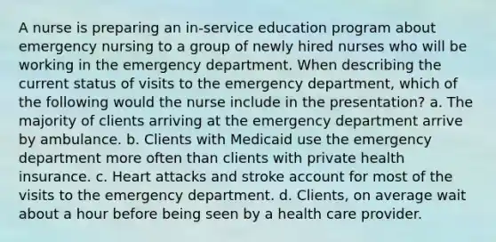 A nurse is preparing an in-service education program about emergency nursing to a group of newly hired nurses who will be working in the emergency department. When describing the current status of visits to the emergency department, which of the following would the nurse include in the presentation? a. The majority of clients arriving at the emergency department arrive by ambulance. b. Clients with Medicaid use the emergency department more often than clients with private health insurance. c. Heart attacks and stroke account for most of the visits to the emergency department. d. Clients, on average wait about a hour before being seen by a health care provider.